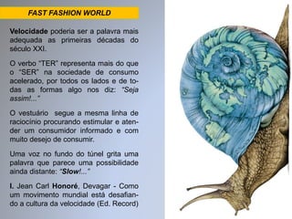 FAST FASHION WORLD 
Velocidade poderia ser a palavra mais 
adequada as primeiras décadas do 
século XXI. 
O verbo “TER” representa mais do que 
o “SER” na sociedade de consumo 
acelerado, por todos os lados e de to-das 
as formas algo nos diz: “Seja 
assim!...” 
O vestuário segue a mesma linha de 
raciocínio procurando estimular e aten-der 
um consumidor informado e com 
muito desejo de consumir. 
Uma voz no fundo do túnel grita uma 
palavra que parece uma possibilidade 
ainda distante: “Slow!...” 
I. Jean Carl Honoré, Devagar - Como 
um movimento mundial está desafian-do 
a cultura da velocidade (Ed. Record) 
 