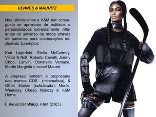 HENNES & MAURITZ 
Nos últimos anos a H&M tem conse-guido 
se aproximar de estilistas e 
personalidades extremamente influ-entes 
no universo da moda através 
de parcerias para colaborações ex-clusivas. 
Exemplos: 
Karl Lagerfeld, Stella McCartney, 
Viktor & Rolf, Roberto Cavalli, Jimmy 
Choo, Lanvin, Donatella Versace, 
Martin Margiela e Isabel Marant. 
A empresa também é proprietária 
das marcas COS (minimalista), & 
Other Stories (sofisticada), Monki, 
Weekday, Cheap Monday e H&M 
Home. 
I. Alexander Wang, H&M (2105). 
 