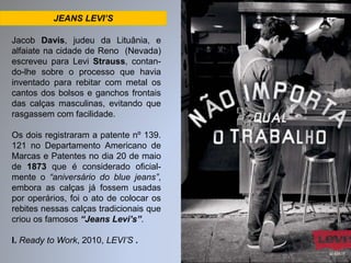 JEANS LEVI’S 
Jacob Davis, judeu da Lituânia, e 
alfaiate na cidade de Reno (Nevada) 
escreveu para Levi Strauss, contan-do- 
lhe sobre o processo que havia 
inventado para rebitar com metal os 
cantos dos bolsos e ganchos frontais 
das calças masculinas, evitando que 
rasgassem com facilidade. 
Os dois registraram a patente nº 139. 
121 no Departamento Americano de 
Marcas e Patentes no dia 20 de maio 
de 1873 que é considerado oficial-mente 
o “aniversário do blue jeans”, 
embora as calças já fossem usadas 
por operários, foi o ato de colocar os 
rebites nessas calças tradicionais que 
criou os famosos “Jeans Levi’s”. 
I. Ready to Work, 2010, LEVI’S . 
 