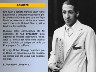 LACOSTE 
Em 1927 o tenista francês Jean René 
Lacoste foi o principal responsável pe-la 
primeira vitória de seu país na Taça 
Davis e colecionou títulos nos famo-sos 
torneios de Roland Garros, Wim-bledon 
e Forrest Hills. 
Durante estas competições ele foi 
apelidado de “Le Crocodile” pela 
agência de notícias Associated Press, 
após o tenista ter feito uma aposta 
com o capitão da equipe de tênis da 
França para Copa Davis. 
O amigo Robert George desenhou pa-ra 
René um crocodilo que foi bordado 
na camisa que ele usava nas quadras 
de jogo. 
I. Jean René Lacoste, s.r. 
 