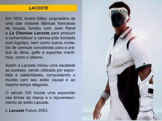 LACOSTE 
Em 1933, André Gillier, proprietário de 
uma das maiores fábricas francesas 
de roupas, fundou com Jean René 
a La Chemise Lacoste para produzir 
e comercializar a camisa pólo bordada 
com logotipo, bem como outros mode-los 
de camisas concebidas para a prá-tica 
do tênis, golfe e esportes maríti-mos, 
como o iatismo. 
Assim a Lacoste iniciou uma escalada 
ao sucesso, sendo utilizada por espor-tista 
e celebridades, conquistando o 
mundo com seu estilo causal e ao 
mesmo tempo elegante. 
O século XXI trouxe uma expansão 
nas linhas da marca e o rejuvenesci-mento 
do estilo Lacoste. 
I. Lacoste Future 2083. 
 
