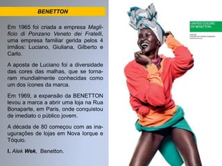 BENETTON 
Em 1965 foi criada a empresa Magli-ficio 
di Ponzano Veneto dei Fratelli, 
uma empresa familiar gerida pelos 4 
irmãos: Luciano, Giuliana, Gilberto e 
Carlo. 
A aposta de Luciano foi a diversidade 
das cores das malhas, que se torna-ram 
mundialmente conhecidas como 
um dos ícones da marca. 
Em 1969, a expansão da BENETTON 
levou a marca a abrir uma loja na Rua 
Bonaparte, em Paris, onde conquistou 
de imediato o público jovem. 
A década de 80 começou com as ina-ugurações 
de lojas em Nova Iorque e 
Tóquio. 
I. Alek Wek, Benetton. 
 