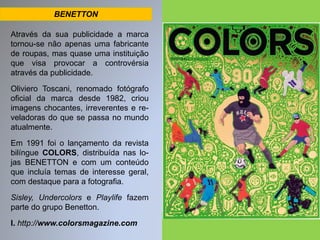 BENETTON 
Através da sua publicidade a marca 
tornou-se não apenas uma fabricante 
de roupas, mas quase uma instituição 
que visa provocar a controvérsia 
através da publicidade. 
Oliviero Toscani, renomado fotógrafo 
oficial da marca desde 1982, criou 
imagens chocantes, irreverentes e re-veladoras 
do que se passa no mundo 
atualmente. 
Em 1991 foi o lançamento da revista 
bilíngue COLORS, distribuída nas lo-jas 
BENETTON e com um conteúdo 
que incluía temas de interesse geral, 
com destaque para a fotografia. 
Sisley, Undercolors e Playlife fazem 
parte do grupo Benetton. 
I. http://www.colorsmagazine.com 
 
