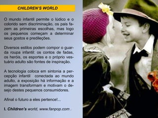 CHILDREN’S WORLD 
O mundo infantil permite o lúdico e o 
colorido sem discriminação, os pais fa-zem 
as primeiras escolhas, mas logo 
os pequenos começam a determinar 
seus gostos e predileções. 
Diversos estilos podem compor o guar-da 
roupa infantil: os contos de fadas, 
os heróis, os esportes e o próprio ves-tuário 
adulto são fontes de inspiração. 
A tecnologia coloca em sintonia a per-cepção 
infantil conectada ao mundo 
adulto, a exposição há informação e a 
imagem transformam e motivam o de-sejo 
destes pequenos consumidores. 
Afinal o futuro a eles pertence!... 
I. Children’s world, www.fanpop.com . 
 