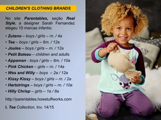 CHILDREN'S CLOTHING BRANDS 
No site Parentables, seção Real 
Style, a designer Sarah Fernandez 
elegeu 10 marcas infantis: 
• Zutano – boys / girls – rn. / 4a 
• Tea – boys / girls – 6m. / 12a 
• Joules – boys / girls – rn. / 12a 
• Petit Bateau – children and adults 
• Appaman - boys / girls – 6m. / 10a 
• Pink Chicken – girls – rn. / 14a 
• Wes and Willy – boys – 2a / 12a 
• Kissy Kissy – boys / girls – rn. / 2a 
• Hartstrings – boys / girls – rn. / 10a 
• Hilly Chrisp – girls – 1a / 8a 
http://parentables.howstuffworks.com 
I. Tea Collection, Inv. 14/15 
 