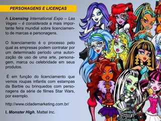 PERSONAGENS E LICENÇAS 
A Licensing International Expo – Las 
Vegas – é considerada a mais impor-tante 
feira mundial sobre licenciamen-to 
de marcas e personagens. 
O licenciamento é o processo pelo 
qual as empresas podem contratar por 
um determinado período uma autori-zação 
de uso de uma arte, persona-gem, 
marca ou celebridade em seus 
produtos. 
É em função do licenciamento que 
vemos roupas infantis com estampas 
da Barbie ou brinquedos com perso-nagens 
da série de filmes Star Wars, 
por exemplo. 
http://www.cidademarketing.com.br/ 
I. Monster High, Mattel Inc. 
 