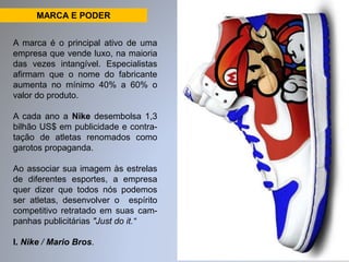 MARCA E PODER 
A marca é o principal ativo de uma 
empresa que vende luxo, na maioria 
das vezes intangível. Especialistas 
afirmam que o nome do fabricante 
aumenta no mínimo 40% a 60% o 
valor do produto. 
A cada ano a Nike desembolsa 1,3 
bilhão US$ em publicidade e contra-tação 
de atletas renomados como 
garotos propaganda. 
Ao associar sua imagem às estrelas 
de diferentes esportes, a empresa 
quer dizer que todos nós podemos 
ser atletas, desenvolver o espírito 
competitivo retratado em suas cam-panhas 
publicitárias "Just do it.“ 
I. Nike / Mario Bros. 
 
