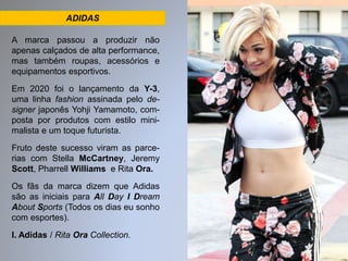 ADIDAS 
A marca passou a produzir não 
apenas calçados de alta performance, 
mas também roupas, acessórios e 
equipamentos esportivos. 
Em 2020 foi o lançamento da Y-3, 
uma linha fashion assinada pelo de-signer 
japonês Yohji Yamamoto, com-posta 
por produtos com estilo mini-malista 
e um toque futurista. 
Fruto deste sucesso viram as parce-rias 
com Stella McCartney, Jeremy 
Scott, Pharrell Williams e Rita Ora. 
Os fãs da marca dizem que Adidas 
são as iniciais para All Day I Dream 
About Sports (Todos os dias eu sonho 
com esportes). 
I. Adidas / Rita Ora Collection. 
 
