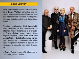 LOUIS VUITTON 
Para comemorar o seu 160º aniversá-rio, 
a Louis Vuitton convidou seis re-conhecidos 
criativos de diferentes áre-as 
a reinterpretar o icônico monograma 
LV numa edição exclusiva e limitada de 
malas. 
Christian Louboutin, Karl Lagerfeld, 
Marc Newson e Rei Kawakubo, a 
fotógrafa Cindy Sherman e o arquite-to 
Frank Gehry fazem parte deste 
projeto especial, The Icon and The 
Iconoclasts - Celebrating Monogram 
visa desafiar as convenções do "clás-sico", 
enquanto mantém o espírito de 
inovação e ousadia da casa france-sa. 
I. Esq.: Gehry, Lagerfeld, Sherman e 
Louboutin, Moda Lisboa. 
 