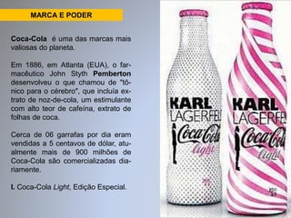 MARCA E PODER 
Coca-Cola é uma das marcas mais 
valiosas do planeta. 
Em 1886, em Atlanta (EUA), o far-macêutico 
John Styth Pemberton 
desenvolveu o que chamou de "tô-nico 
para o cérebro", que incluía ex-trato 
de noz-de-cola, um estimulante 
com alto teor de cafeína, extrato de 
folhas de coca. 
Cerca de 06 garrafas por dia eram 
vendidas a 5 centavos de dólar, atu-almente 
mais de 900 milhões de 
Coca-Cola são comercializadas dia-riamente. 
I. Coca-Cola Light, Edição Especial. 
 