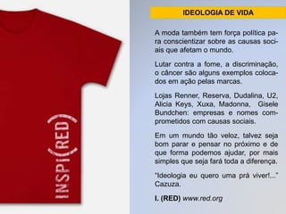 IDEOLOGIA DE VIDA 
A moda também tem força política pa-ra 
conscientizar sobre as causas soci-ais 
que afetam o mundo. 
Lutar contra a fome, a discriminação, 
o câncer são alguns exemplos coloca-dos 
em ação pelas marcas. 
Lojas Renner, Reserva, Dudalina, U2, 
Alicia Keys, Xuxa, Madonna, Gisele 
Bundchen: empresas e nomes com-prometidos 
com causas sociais. 
Em um mundo tão veloz, talvez seja 
bom parar e pensar no próximo e de 
que forma podemos ajudar, por mais 
simples que seja fará toda a diferença. 
“Ideologia eu quero uma prá viver!...” 
Cazuza. 
I. (RED) www.red.org 
 