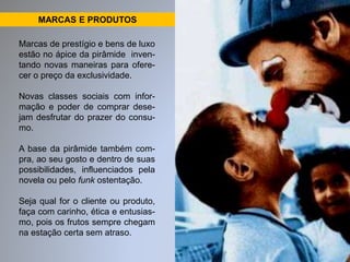 MARCAS E PRODUTOS 
Marcas de prestígio e bens de luxo 
estão no ápice da pirâmide inven-tando 
novas maneiras para ofere-cer 
o preço da exclusividade. 
Novas classes sociais com infor-mação 
e poder de comprar dese-jam 
desfrutar do prazer do consu-mo. 
A base da pirâmide também com-pra, 
ao seu gosto e dentro de suas 
possibilidades, influenciados pela 
novela ou pelo funk ostentação. 
Seja qual for o cliente ou produto, 
faça com carinho, ética e entusias-mo, 
pois os frutos sempre chegam 
na estação certa sem atraso. 
 