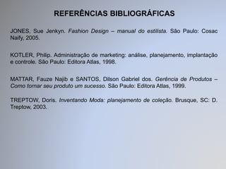 REFERÊNCIAS BIBLIOGRÁFICAS 
JONES, Sue Jenkyn. Fashion Design – manual do estilista. São Paulo: Cosac 
Naify, 2005. 
KOTLER, Philip. Administração de marketing: análise, planejamento, implantação 
e controle. São Paulo: Editora Atlas, 1998. 
MATTAR, Fauze Najib e SANTOS, Dilson Gabriel dos. Gerência de Produtos – 
Como tornar seu produto um sucesso. São Paulo: Editora Atlas, 1999. 
TREPTOW, Doris. Inventando Moda: planejamento de coleção. Brusque, SC: D. 
Treptow, 2003. 
