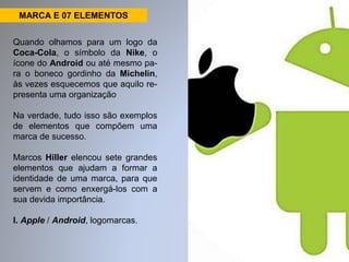 MARCA E 07 ELEMENTOS 
Quando olhamos para um logo da 
Coca-Cola, o símbolo da Nike, o 
ícone do Android ou até mesmo pa-ra 
o boneco gordinho da Michelin, 
às vezes esquecemos que aquilo re-presenta 
uma organização 
Na verdade, tudo isso são exemplos 
de elementos que compõem uma 
marca de sucesso. 
Marcos Hiller elencou sete grandes 
elementos que ajudam a formar a 
identidade de uma marca, para que 
servem e como enxergá-los com a 
sua devida importância. 
I. Apple / Android, logomarcas. 
 
