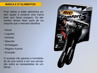 MARCA E 07 ELEMENTOS 
Ficar atento a estes elementos po-dem 
ajudar a construir uma marca 
forte com futuro prospero. Os ele-mentos 
devem fazer parte de um 
conjunto que o mercado identifica. 
• Nome 
• Logotipo 
• Símbolo 
• Mascote 
• Embalagem 
• Registro Autoral 
• Evolução 
O sucesso não garante a imortalida-de 
de uma marca e sim sua percep-ção 
sobre as necessidades de um-dança. 
 