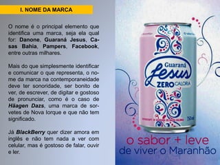 I. NOME DA MARCA 
O nome é o principal elemento que 
identifica uma marca, seja ela qual 
for: Danone, Guaraná Jesus, Ca-sas 
Bahia, Pampers, Facebook, 
entre outras milhares. 
Mais do que simplesmente identificar 
e comunicar o que representa, o no-me 
da marca na contemporaneidade 
deve ter sonoridade, ser bonito de 
ver, de escrever, de digitar e gostoso 
de pronunciar, como é o caso de 
Häagen Dazs, uma marca de sor-vetes 
de Nova Iorque e que não tem 
significado. 
Já BlackBerry quer dizer amora em 
inglês e não tem nada a ver com 
celular, mas é gostoso de falar, ouvir 
e ler. 
 