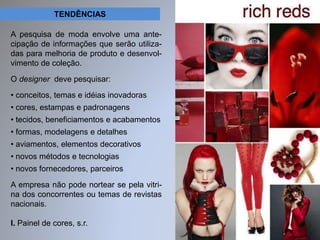 TENDÊNCIAS 
A pesquisa de moda envolve uma ante-cipação 
de informações que serão utiliza-das 
para melhoria de produto e desenvol-vimento 
de coleção. 
O designer deve pesquisar: 
• conceitos, temas e idéias inovadoras 
• cores, estampas e padronagens 
• tecidos, beneficiamentos e acabamentos 
• formas, modelagens e detalhes 
• aviamentos, elementos decorativos 
• novos métodos e tecnologias 
• novos fornecedores, parceiros 
A empresa não pode nortear se pela vitri-na 
dos concorrentes ou temas de revistas 
nacionais. 
I. Painel de cores, s.r. 
 