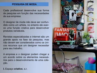 PESQUISA DE MODA 
Cada profissional desenvolve sua forma 
de pesquisa em função das necessidades 
de sua empresa. 
O designer de moda não deve ser confun-dido 
como um artista, no entanto ele exer-ce 
uma função criativa para desenvolver 
produtos vendáveis. 
Revistas especializadas e internet são um 
grande apoio na fase da pesquisa, mas 
não devem ser considerados como os úni-cos 
recursos que um designer necessitar 
para seu trabalho. 
A empresa e o designer podem chegar a 
um acordo sobre os elementos necessá-rios 
para o desenvolvimento de uma cole-ção. 
I. Espaço criativo, s.r. 
 