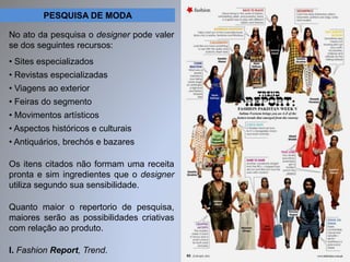 PESQUISA DE MODA 
No ato da pesquisa o designer pode valer 
se dos seguintes recursos: 
• Sites especializados 
• Revistas especializadas 
• Viagens ao exterior 
• Feiras do segmento 
• Movimentos artísticos 
• Aspectos históricos e culturais 
• Antiquários, brechós e bazares 
Os itens citados não formam uma receita 
pronta e sim ingredientes que o designer 
utiliza segundo sua sensibilidade. 
Quanto maior o repertorio de pesquisa, 
maiores serão as possibilidades criativas 
com relação ao produto. 
I. Fashion Report, Trend. 
 