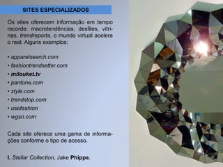 SITES ESPECIALIZADOS 
Os sites oferecem informação em tempo 
recorde: macrotendências, desfiles, vitri-nas, 
trendreports, o mundo virtual acelera 
o real. Alguns exemplos: 
• apparelsearch.com 
• fashiontrendsetter.com 
• milouket.tv 
• pantone.com 
• style.com 
• trendstop.com 
• usefashion 
• wgsn.com 
Cada site oferece uma gama de informa-ções 
conforme o tipo de acesso. 
I. Stellar Collection, Jake Phipps. 
 