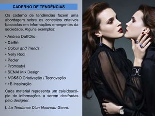 CADERNO DE TENDÊNCIAS 
Os caderno de tendências fazem uma 
abordagem sobre os conceitos criativos 
baseados em informações emergentes da 
sociedade. Alguns exemplos: 
• Andrea Dall’Olio 
• Carlin 
• Colour and Trends 
• Nelly Rodi 
• Pecler 
• Promostyl 
• SENAI Mix Design 
• NOSSO Criativação / Tecnovação 
• +B Inspiração 
Cada material representa um caleidoscó-pio 
de informações a serem decifradas 
pelo designer. 
I. La Tendance D’un Nouveau Genre. 
 