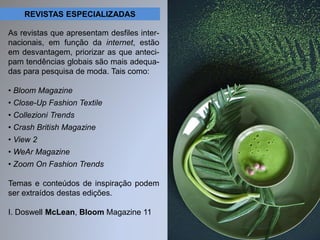 REVISTAS ESPECIALIZADAS 
As revistas que apresentam desfiles inter-nacionais, 
em função da internet, estão 
em desvantagem, priorizar as que anteci-pam 
tendências globais são mais adequa-das 
para pesquisa de moda. Tais como: 
• Bloom Magazine 
• Close-Up Fashion Textile 
• Collezioni Trends 
• Crash British Magazine 
• View 2 
• WeAr Magazine 
• Zoom On Fashion Trends 
Temas e conteúdos de inspiração podem 
ser extraídos destas edições. 
I. Doswell McLean, Bloom Magazine 11 
 