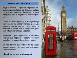 VIAGENS AO EXTERIOR 
Viajar é preciso!... Algumas empresas ofe-recem 
a possibilidade do designer realizar 
viagens de pesquisa. Pesquisar o local 
adequado para a viagem é o primeiro pas-so. 
Definir um roteiro para que a viagem seja 
aproveitada da melhor maneira possível, 
conhecer novas marcas, visitar espaços 
dedicado a moda, arte e design que pos-sam 
influenciar em seu trabalho. 
Fotografar o que for possível de forma éti-ca 
para sua inspiração, trazer peças com 
modelagens ou detalhes diferenciados. 
Se não houver disponibilidade de viajar, 
procure lugares diferentes que estimulem 
sua criatividade. 
I. Londres, paraíso underground. 
 