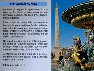 FEIRAS DO SEGMENTO 
As feiras do segmento apresentam inova-ções 
em fios, tecidos, aviamentos, benefi-ciamento, 
acabamento, máquinas, progra-mas 
de gestão. 
Estar atento ao calendário de eventos é 
importante para participação do profissio-nal, 
além de novos conhecimentos e con-tatos, 
ampliar o networking é fundamental 
para futuros negócios da empresa ou de 
âmbito do designer. 
No Brasil temos feiras e eventos da maté-ria 
prima ao produto acabado, além das 
grandes feiras internacionais que consoli-dam 
representantes de todo mundo. 
A informação é o bem mais útil e ao mes-mo 
tempo efêmero quando não é utilizada 
da maneira correta. 
I. Paris, cidade luz, s.r. 
 