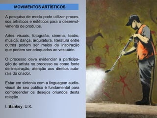 MOVIMENTOS ARTÍSTICOS 
A pesquisa de moda pode utilizar proces-sos 
artísticos e estéticos para o desenvol-vimento 
de produtos. 
Artes visuais, fotografia, cinema, teatro, 
música, dança, arquitetura, literatura entre 
outros podem ser meios de inspiração 
que podem ser adequados ao vestuário. 
O processo deve evidenciar a participa-ção 
do artista no processo ou como fonte 
de inspiração, atenção aos direitos auto-rais 
do criador. 
Estar em sintonia com a linguagem audio-visual 
de seu publico é fundamental para 
compreender os desejos oriundos desta 
relação. 
I. Banksy, U.K. 
 
