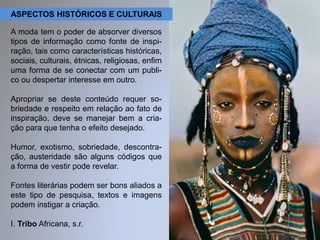 ASPECTOS HISTÓRICOS E CULTURAIS 
A moda tem o poder de absorver diversos 
tipos de informação como fonte de inspi-ração, 
tais como características históricas, 
sociais, culturais, étnicas, religiosas, enfim 
uma forma de se conectar com um publi-co 
ou despertar interesse em outro. 
Apropriar se deste conteúdo requer so-briedade 
e respeito em relação ao fato de 
inspiração, deve se manejar bem a cria-ção 
para que tenha o efeito desejado. 
Humor, exotismo, sobriedade, descontra-ção, 
austeridade são alguns códigos que 
a forma de vestir pode revelar. 
Fontes literárias podem ser bons aliados a 
este tipo de pesquisa, textos e imagens 
podem instigar a criação. 
I. Tribo Africana, s.r. 
 