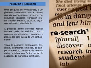 PESQUISA E INOVAÇÃO 
Uma pesquisa ou investigação, é um 
processo sistemático para a constru-ção 
do conhecimento, podendo de-senvolver, 
colaborar, reproduzir, refu-tar, 
ampliar, detalhar, atualizar, algum 
conhecimento pré-existente. 
A pesquisa como atividade regular 
também pode ser definida como o 
conjunto de atividades orientadas e 
planejadas pela busca de um conheci-mento. 
Tipos de pesquisa: bibliográfica, des-critiva, 
laboratorial, empírica, de cam-po, 
acadêmica, científica, de humani-dades, 
artística, econômica, social, de 
negócios, de marketing, estatística. 
 