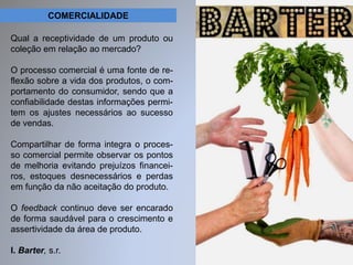 COMERCIALIDADE 
Qual a receptividade de um produto ou 
coleção em relação ao mercado? 
O processo comercial é uma fonte de re-flexão 
sobre a vida dos produtos, o com-portamento 
do consumidor, sendo que a 
confiabilidade destas informações permi-tem 
os ajustes necessários ao sucesso 
de vendas. 
Compartilhar de forma integra o proces-so 
comercial permite observar os pontos 
de melhoria evitando prejuízos financei-ros, 
estoques desnecessários e perdas 
em função da não aceitação do produto. 
O feedback continuo deve ser encarado 
de forma saudável para o crescimento e 
assertividade da área de produto. 
I. Barter, s.r. 
 