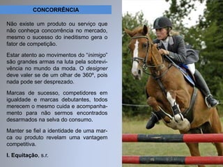 CONCORRÊNCIA 
Não existe um produto ou serviço que 
não conheça concorrência no mercado, 
mesmo o sucesso do ineditismo gera o 
fator de competição. 
Estar atento ao movimentos do “inimigo” 
são grandes armas na luta pela sobrevi-vência 
no mundo da moda. O designer 
deve valer se de um olhar de 360º, pois 
nada pode ser desprezado. 
Marcas de sucesso, competidores em 
igualdade e marcas debutantes, todos 
merecem o mesmo cuida e acompanha-mento 
para não sermos encontrados 
desarmados na selva do consumo. 
Manter se fiel a identidade de uma mar-ca 
ou produto revelam uma vantagem 
competitiva. 
I. Equitação, s.r. 
 