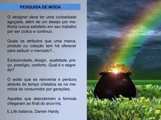 PESQUISA DE MODA 
O designer deve ter uma curiosidade 
aguçada, além de um desejo por me-lhoria 
nunca satisfeito em seu trabalho 
por ser cíclico e continuo. 
Quais os atributos que uma marca, 
produto ou coleção tem há oferecer 
para seduzir o mercado?... 
Exclusividade, design, qualidade, pre-ço, 
prestígio, conforto. Qual é o segre-do? 
O estilo que se reinventa e perdura 
através do tempo cristaliza se na me-mória 
do consumidor por gerações. 
Aqueles que descobriram a formula 
chegaram ao final do arco-íris. 
I. Life balance, Darren Hardy. 
 