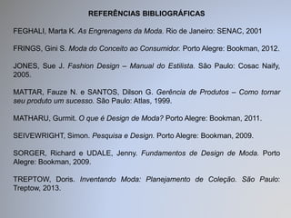 REFERÊNCIAS BIBLIOGRÁFICAS 
FEGHALI, Marta K. As Engrenagens da Moda. Rio de Janeiro: SENAC, 2001 
FRINGS, Gini S. Moda do Conceito ao Consumidor. Porto Alegre: Bookman, 2012. 
JONES, Sue J. Fashion Design – Manual do Estilista. São Paulo: Cosac Naify, 
2005. 
MATTAR, Fauze N. e SANTOS, Dilson G. Gerência de Produtos – Como tornar 
seu produto um sucesso. São Paulo: Atlas, 1999. 
MATHARU, Gurmit. O que é Design de Moda? Porto Alegre: Bookman, 2011. 
SEIVEWRIGHT, Simon. Pesquisa e Design. Porto Alegre: Bookman, 2009. 
SORGER, Richard e UDALE, Jenny. Fundamentos de Design de Moda. Porto 
Alegre: Bookman, 2009. 
TREPTOW, Doris. Inventando Moda: Planejamento de Coleção. São Paulo: 
Treptow, 2013. 
