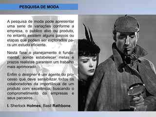 PESQUISA DE MODA 
A pesquisa de moda pode apresentar 
uma serie de variações conforme a 
empresa, o publico alvo ou produto, 
no entanto existem alguns passos ou 
etapas que podem ser explorados pa-ra 
um estudo eficiente. 
Nesta fase o planejamento é funda-mental, 
aonde estabelecer metas e 
prazos realistas garantem um trabalho 
mais aprimorado. 
Enfim o designer é um agente do pro-cesso 
que deve sensibilizar todos os 
colaboradores da importância de um 
produto com excelência, buscando o 
comprometimento da empresas e 
seus parceiros. 
I. Sherlock Holmes, Basil Rathbone. 
 