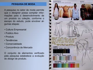 PESQUISA DE MODA 
A pesquisa no setor de moda permite 
que o designer possa compilar infor-mações 
para o desenvolvimento de 
um produto ou coleção, conforme o 
escopo do estudo, pode envolver al-gumas 
etapas: 
• Cultura Empresarial 
• Publico Alvo 
• Produto 
• Tendências 
• Comercialidade 
• Concorrência de Mercado 
O conjunto de elementos verificado 
pela pesquisa estabelece a evolução 
do design de produto. 
 