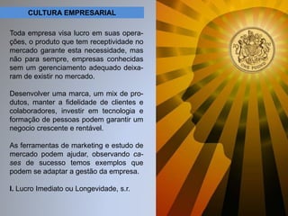 CULTURA EMPRESARIAL 
Toda empresa visa lucro em suas opera-ções, 
o produto que tem receptividade no 
mercado garante esta necessidade, mas 
não para sempre, empresas conhecidas 
sem um gerenciamento adequado deixa-ram 
de existir no mercado. 
Desenvolver uma marca, um mix de pro-dutos, 
manter a fidelidade de clientes e 
colaboradores, investir em tecnologia e 
formação de pessoas podem garantir um 
negocio crescente e rentável. 
As ferramentas de marketing e estudo de 
mercado podem ajudar, observando ca-ses 
de sucesso temos exemplos que 
podem se adaptar a gestão da empresa. 
I. Lucro Imediato ou Longevidade, s.r. 
 