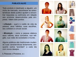 PUBLICO ALVO 
Todo produto é destinado a alguém, um 
nicho de mercado, reconhecer as carac-terísticas 
deste publico ajudam a encon-trar 
respostas ou estímulos em relação 
aos produtos desenvolvidos pela em-presa. 
Valem dois pontos: 
• Lifestyle – qual é o estilo de vida da 
pessoa, seus hábitos, suas escolhas, 
seu cotidiano e circulo social. 
• Mindstyle – como a pessoa elabora 
seus valores, seus conceitos, sua reli-gião, 
sua visão de sociedade e mundo. 
Alguns públicos são tradicionais mudan-do 
suas características lentamente, em-quanto 
outros “acordam” a cada dia 
com novos desejos. 
I. Pessoas x Produtos, s.r. 
 