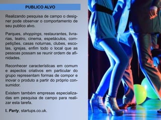 PUBLICO ALVO 
Realizando pesquisa de campo o desig-ner 
pode observar o comportamento de 
seu publico alvo. 
Parques, shoppings, restaurantes, livra-rias, 
teatro, cinema, espetáculos, com-petições, 
casas noturnas, clubes, esco-las, 
igrejas, enfim todo o local que as 
pessoas possam se reunir ordem de afi-nidades. 
Reconhecer características em comum 
e aspectos criativos em particular do 
grupo representam formas de compor e 
inovar o produto a partir do próprio con-sumidor. 
Existem também empresas especializa-das 
em pesquisa de campo para reali-zar 
esta tarefa. 
I. Party, startups.co.uk. 
 