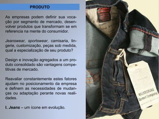 PRODUTO 
As empresas podem definir sua voca-ção 
por segmento de mercado, desen-volver 
produtos que transformam se em 
referencia na mente do consumidor. 
Jeanswear, sportswear, camisaria, lin-gerie, 
customização, peças sob medida, 
qual a especialização de seu produto? 
Design e inovação agregados a um pro-duto 
consolidado são vantagens compe-titivas 
de mercado. 
Reavaliar constantemente estes fatores 
ajudam no posicionamento da empresa 
e definem as necessidades de mudan-ças 
ou adaptação perante novas reali-dades. 
I. Jeans – um ícone em evolução. 
 