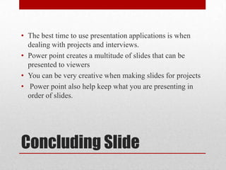 • The best time to use presentation applications is when
  dealing with projects and interviews.
• Power point creates a multitude of slides that can be
  presented to viewers
• You can be very creative when making slides for projects
• Power point also help keep what you are presenting in
  order of slides.




Concluding Slide
 