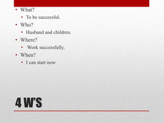 • What?
  • To be successful.
• Who?
  • Husband and children.
• Where?
  • Work successfully.
• When?
  • I can start now




4 W’S
 