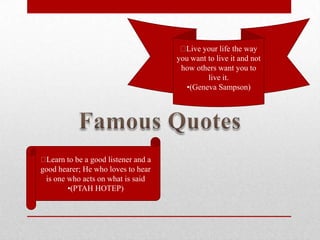 Live your life the way
                                     you want to live it and not
                                      how others want you to
                                              live it.
                                       •(Geneva Sampson)




Learn to be a good listener and a
good hearer; He who loves to hear
 is one who acts on what is said
        •(PTAH HOTEP)
 