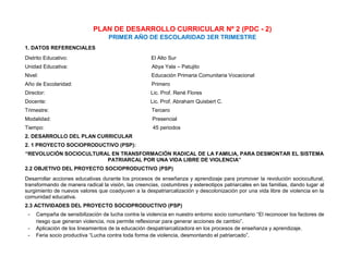 PLAN DE DESARROLLO CURRICULAR Nº 2 (PDC - 2)
PRIMER AÑO DE ESCOLARIDAD 3ER TRIMESTRE
1. DATOS REFERENCIALES
Distrito Educativo: El Alto Sur
Unidad Educativa: Abya Yala – Patujito
Nivel: Educación Primaria Comunitaria Vocacional
Año de Escolaridad: Primero
Director: Lic. Prof. René Flores
Docente: Lic. Prof. Abraham Quisbert C.
Trimestre: Tercero
Modalidad: Presencial
Tiempo: 45 periodos
2. DESARROLLO DEL PLAN CURRICULAR
2. 1 PROYECTO SOCIOPRODUCTIVO (PSP):
“REVOLUCIÓN SOCIOCULTURAL EN TRANSFORMACIÓN RADICAL DE LA FAMILIA, PARA DESMONTAR EL SISTEMA
PATRIARCAL POR UNA VIDA LIBRE DE VIOLENCIA”
2.2 OBJETIVO DEL PROYECTO SOCIOPRODUCTIVO (PSP)
Desarrollar acciones educativas durante los procesos de enseñanza y aprendizaje para promover la revolución sociocultural,
transformando de manera radical la visión, las creencias, costumbres y estereotipos patriarcales en las familias, dando lugar al
surgimiento de nuevos valores que coadyuven a la despatriarcalización y descolonización por una vida libre de violencia en la
comunidad educativa.
2.3 ACTIVIDADES DEL PROYECTO SOCIOPRODUCTIVO (PSP)
- Campaña de sensibilización de lucha contra la violencia en nuestro entorno socio comunitario “El reconocer los factores de
riesgo que generan violencia, nos permite reflexionar para generar acciones de cambio”.
- Aplicación de los lineamientos de la educación despatriarcalizadora en los procesos de enseñanza y aprendizaje.
- Feria socio productiva “Lucha contra toda forma de violencia, desmontando el patriarcado”.
 
