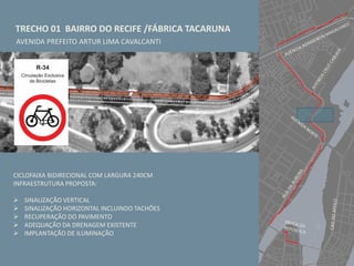 TRECHO 01 BAIRRO DO RECIFE /FÁBRICA TACARUNA
AVENIDA PREFEITO ARTUR LIMA CAVALCANTI
CICLOFAIXA BIDIRECIONAL COM LARGURA 240CM
INFRAESTRUTURA PROPOSTA:
 SINALIZAÇÃO VERTICAL
 SINALIZAÇÃO HORIZONTAL INCLUINDO TACHÕES
 RECUPERAÇÃO DO PAVIMENTO
 ADEQUAÇÃO DA DRENAGEM EXISTENTE
 IMPLANTAÇÃO DE ILUMINAÇÃO
 