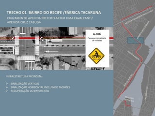 TRECHO 01 BAIRRO DO RECIFE /FÁBRICA TACARUNA
CRUZAMENTO AVENIDA PREFEITO ARTUR LIMA CAVALCANTI/
AVENIDA CRUZ CABUGÁ
INFRAESTRUTURA PROPOSTA:
 SINALIZAÇÃO VERTICAL
 SINALIZAÇÃO HORIZONTAL INCLUINDO TACHÕES
 RECUPERAÇÃO DO PAVIMENTO
 