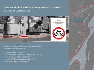 TRECHO 01 BAIRRO DO RECIFE /FÁBRICA TACARUNA
AVENIDA DR JAIME DA FONTE
CICLOFAIXA BIDIRECIONAL COM LARGURA 240CM
INFRAESTRUTURA PROPOSTA:
 SINALIZAÇÃO VERTICAL
 SINALIZAÇÃO HORIZONTAL INCLUINDO TACHÕES
 RECUPERAÇÃO DO PAVIMENTO
 ADEQUAÇÃO DA DRENAGEM EXISTENTE
 IMPLANTAÇÃO DE ILUMINAÇÃO
 