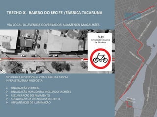 TRECHO 01 BAIRRO DO RECIFE /FÁBRICA TACARUNA
VIA LOCAL DA AVENIDA GOVERNADOR AGAMENON MAGALHÃES
CICLOFAIXA BIDIRECIONAL COM LARGURA 240CM
INFRAESTRUTURA PROPOSTA:
 SINALIZAÇÃO VERTICAL
 SINALIZAÇÃO HORIZONTAL INCLUINDO TACHÕES
 RECUPERAÇÃO DO PAVIMENTO
 ADEQUAÇÃO DA DRENAGEM EXISTENTE
 IMPLANTAÇÃO DE ILUMINAÇÃO
 