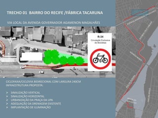 TRECHO 01 BAIRRO DO RECIFE /FÁBRICA TACARUNA
VIA LOCAL DA AVENIDA GOVERNADOR AGAMENON MAGALHÃES
CICLOFAIXA/CICLOVIA BIDIRECIONAL COM LARGURA 240CM
INFRAESTRUTURA PROPOSTA:
 SINALIZAÇÃO VERTICAL
 SINALIZAÇÃO HORIZONTAL
 URBANIZAÇÃO DA PRAÇA DA UPA
 ADEQUAÇÃO DA DRENAGEM EXISTENTE
 IMPLANTAÇÃO DE ILUMINAÇÃO
 